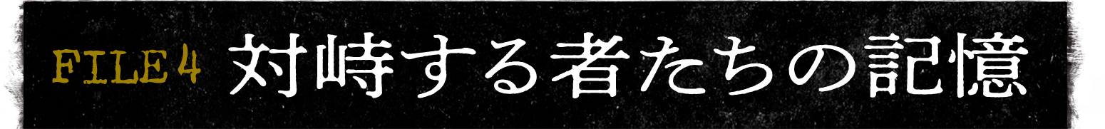 FILE 4 対峙する者たちの記憶